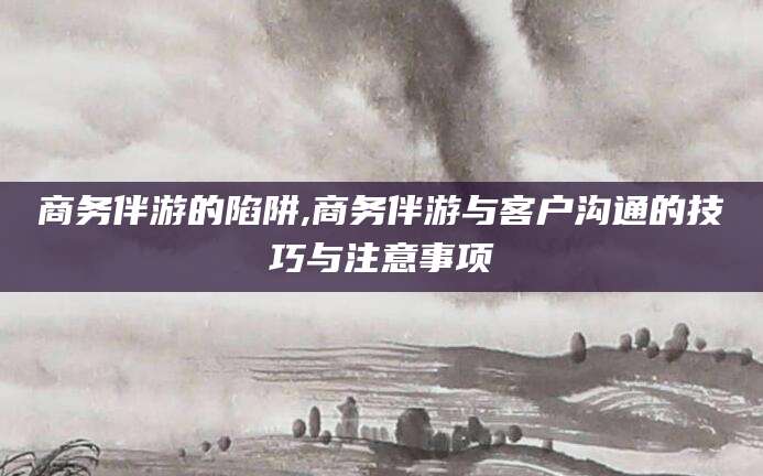 盱眙商务伴游的陷阱,商务伴游与客户沟通的技巧与注意事项